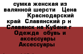 сумка женская из валянной шерсти › Цена ­ 4 000 - Краснодарский край, Славянский р-н, Славянск-на-Кубани г. Одежда, обувь и аксессуары » Аксессуары   